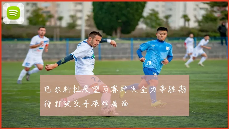 巴尔科拉展望马赛对决全力争胜期待打破交手艰难局面