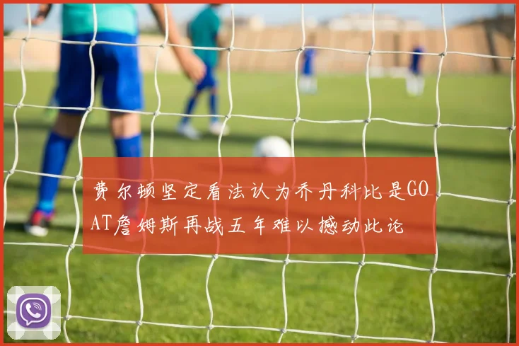 费尔顿坚定看法认为乔丹科比是GOAT詹姆斯再战五年难以撼动此论