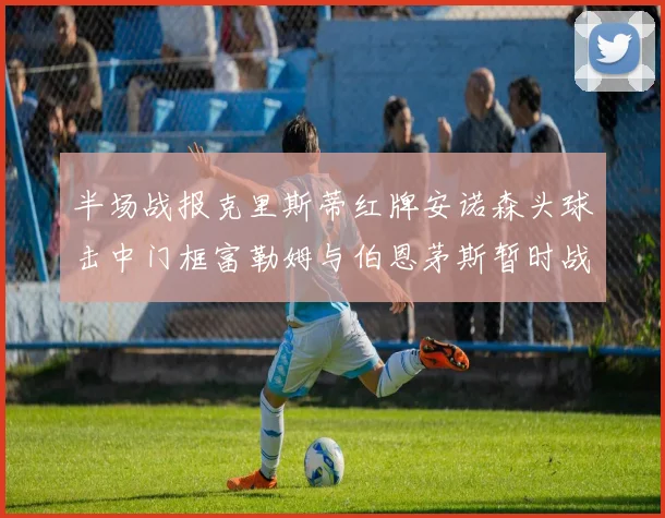 半场战报克里斯蒂红牌安诺森头球击中门框富勒姆与伯恩茅斯暂时战成平局