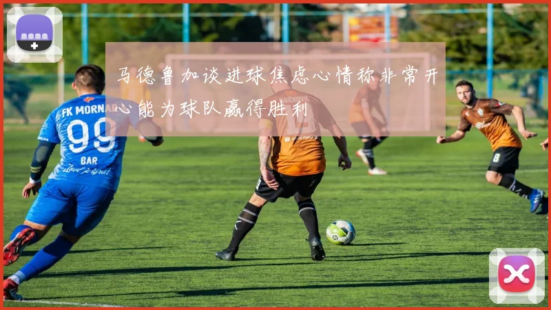 马德鲁加谈进球焦虑心情称非常开心能为球队赢得胜利