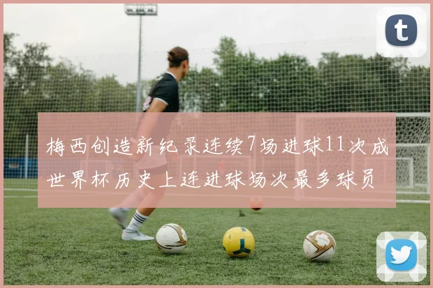 梅西创造新纪录连续7场进球11次成世界杯历史上连进球场次最多球员