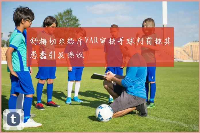 舒梅切尔怒斥VAR审核手球判罚称其愚蠢引发热议