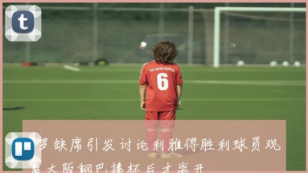 C罗缺席引发讨论利雅得胜利球员观看大阪钢巴捧杯后才离开