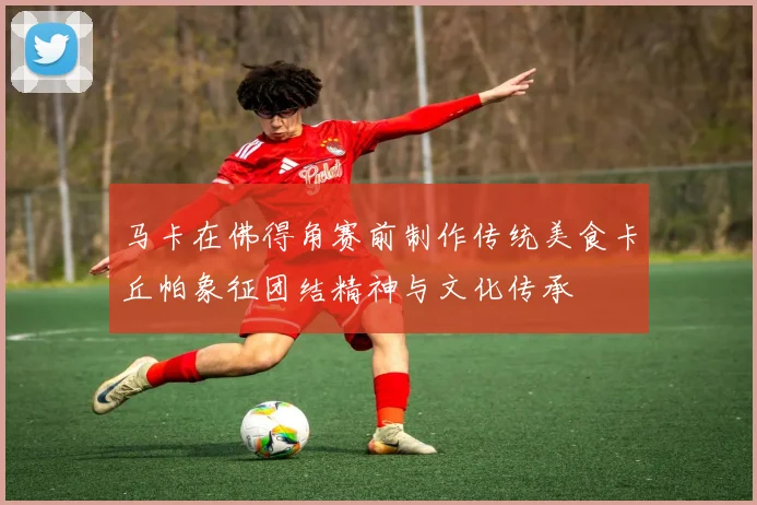 马卡在佛得角赛前制作传统美食卡丘帕象征团结精神与文化传承