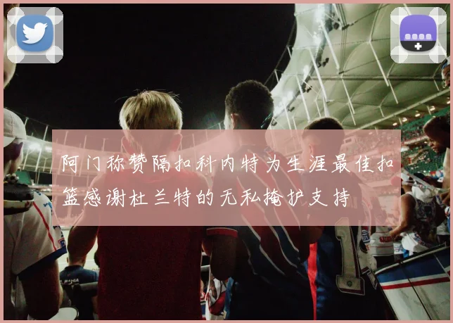 阿门称赞隔扣科内特为生涯最佳扣篮感谢杜兰特的无私掩护支持