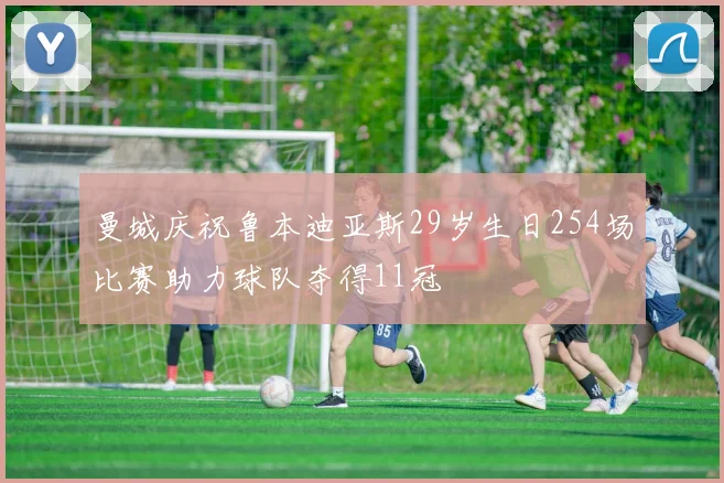 曼城庆祝鲁本迪亚斯29岁生日254场比赛助力球队夺得11冠